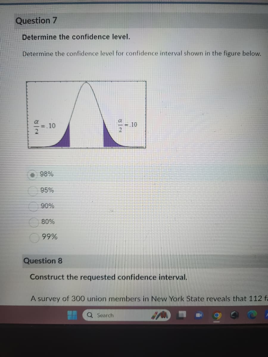 Question 7
Determine the confidence level.
Determine the confidence level for confidence interval shown in the figure below.
=.10
98%
95%
90%
80%
99%
82
.10
Question 8
Construct the requested confidence interval.
Q Search
A survey of 300 union members in New York State reveals that 112 f