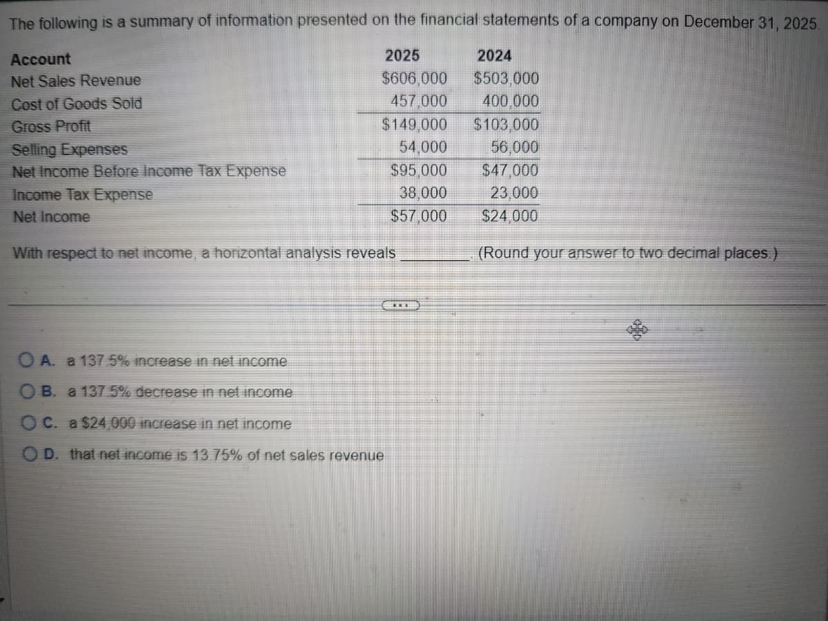2025
$606,000
The following is a summary of information presented on the financial statements of a company on December 31, 2025.
Account
Net Sales Revenue
2024
$503,000
Cost of Goods Sold
457,000
400.000
Gross Profit
$149,000
$103,000
Selling Expenses
54,000
56,000
Net Income Before Income Tax Expense
$95,000
$47,000
Income Tax Expense
38,000
23,000
Net Income
$57,000
$24,000
With respect to net income, a horizontal analysis reveals
(Round your answer to two decimal places.)
OA. a 137.5% increase in net income
B. a 137.5% decrease in net income
OC. a $24,000 increase in net income
OD. that net income is 13.75% of net sales revenue