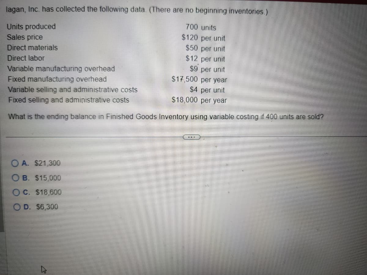 lagan, Inc. has collected the following data. (There are no beginning inventories.)
Units produced
Sales price
700 units
$120 per unit
Direct materials
$50 per unit
Direct labor
Fixed manufacturing overhead
$12 per unit
Variable manufacturing overhead
$9 per unit
$17,500 per year
Variable selling and administrative costs
$4 per unit
$18,000 per year
Fixed selling and administrative costs
What is the ending balance in Finished Goods Inventory using variable costing if 400 units are sold?
OA. $21,300
OB. $15,000
C. $18,600
D. $6,300