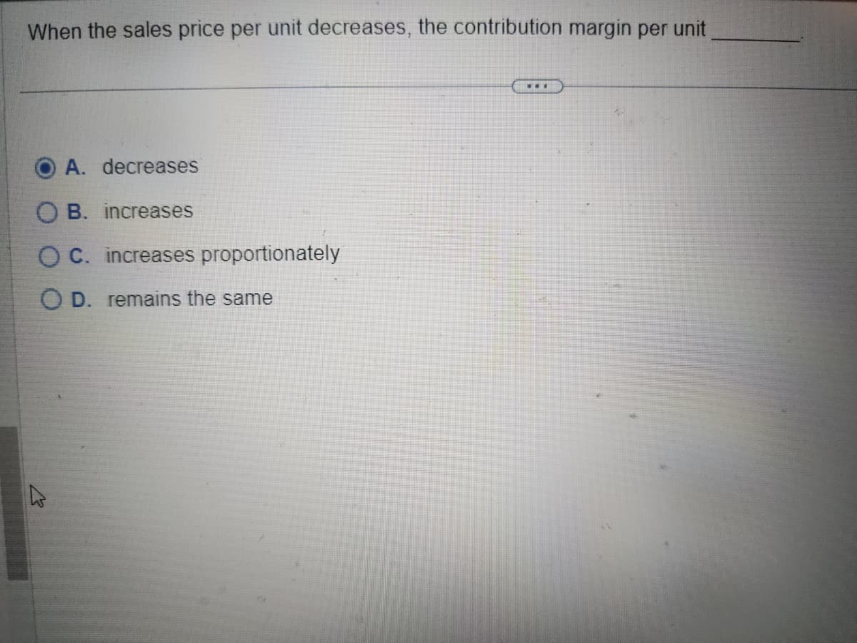 When the sales price per unit decreases, the contribution margin per unit
A. decreases
B. increases
OC. increases proportionately
OD. remains the same
13