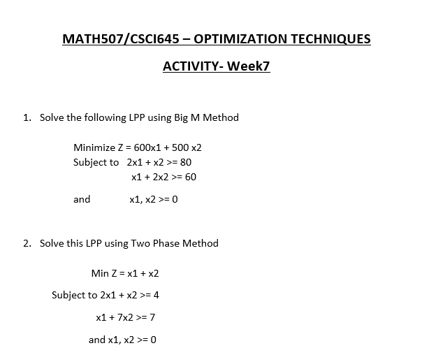 MATH507/CSCI645 – OPTIMIZATION TECHNIQUES
ACTIVITY- Week7
1. Solve the following LPP using Big M Method
Minimize Z = 600x1 + 500 x2
Subject to 2x1 + x2 >= 80
x1 + 2x2 >= 60
and
x1, x2 >= 0
2. Solve this LPP using Two Phase Method
Min Z = x1 + x2
Subject to 2x1 + x2 >= 4
x1 + 7x2 >= 7
and x1, x2 >= 0
