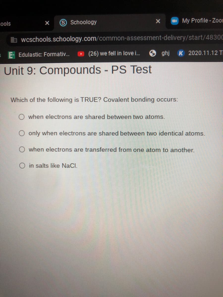 9 Schoology
My Profile- Zoon
ools
wcschools.schoology.com/common-assessment-delivery/start/4830C
E- Edulastic: Formativ.
(26) we fell in love i.
O ghj
K 2020.11.12 T
Unit 9: Compounds - PS Test
Which of the following is TRUE? Covalent bonding occurs:
when electrons are shared between two atoms.
only when electrons are shared between two identical atoms.
when electrons are transferred from one atom to another.
in salts like NaCl.
