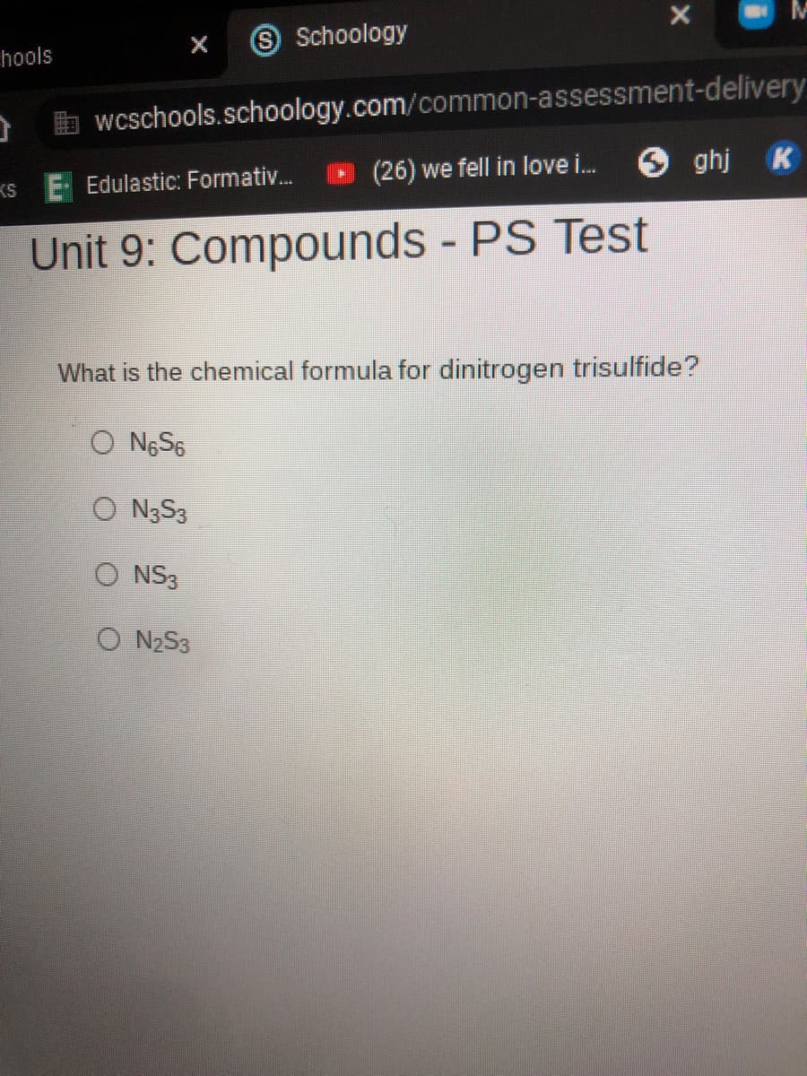 S Schoology
hools
b wcschools.schoology.com/common-assessment-delivery
(26) we fell in love i.
O ghj K
KS
Edulastic: Formativ.
Unit 9: Compounds - PS Test
What is the chemical formula for dinitrogen trisulfide?
O NGS6
O N3S3
O NS3
O NZS3
