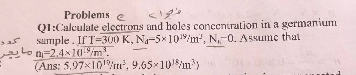 Problems e
متوا>
Q1:Calculate electrons and holes concentration in a germanium
sample . If T=300 K, Na-5×101/m³, Na-0. Assume that
n=2.4x101/m³.
(Ans: 5.97×1019/m³, 9.65×1018/m³)
مایچر
