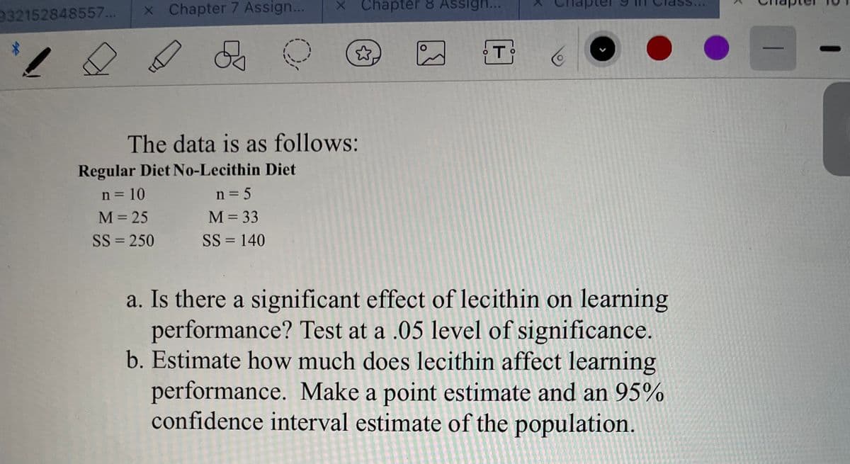 932152848557...
x Chapter 7 Assign...
X Chapter 8 Assigh..
The data is as follows:
Regular Diet No-Lecithin Diet
n = 10
n = 5
M= 25
M= 33
SS = 250
SS = 140
%3D
a. Is there a significant effect of lecithin on learning
performance? Test at a .05 level of significance.
b. Estimate how much does lecithin affect learning
performance. Make a point estimate and an 95%
confidence interval estimate of the population.
