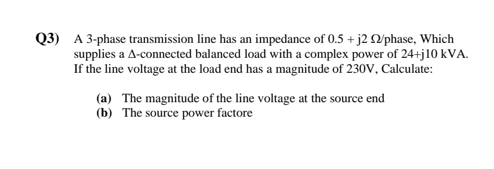 Q3) A 3-phase transmission line has an impedance of 0.5 + j2 Q/phase, Which
supplies a A-connected balanced load with a complex power of 24+j10 kVA.
If the line voltage at the load end has a magnitude of 230V, Calculate:
(a) The magnitude of the line voltage at the source end
(b) The source power factore
