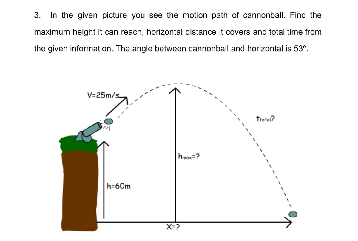 3.
In the given picture you see the motion path of cannonball. Find the
maximum height it can reach, horizontal distance it covers and total time from
the given information. The angle between cannonball and horizontal is 53°.
V=25m/s
ttotal?
hmax=?
h=60m
X=?
