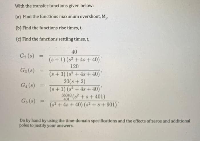 With the transfer functions given below:
(a) Find the functions maximum overshoot, Mp
(b) Find the functions rise times, t,
(C) Find the functions settling times, t,
40
G2 (s)
%3D
(s+1) (s2 + 4s + 40)'
120
G3 (s) =
%3D
(s+3) (s2 +4s + 40)'
20(s+2)
(s+1) (s2 + 4s + 40)'
3040 (s2 +s+ 401)
G4 (s) =
G, (s)
401
%3D
(s2+4s+40) (s2 + s+901)
Do by hand by using the time-domain specifications and the effects of zeros and additional
poles to justify your answers.
