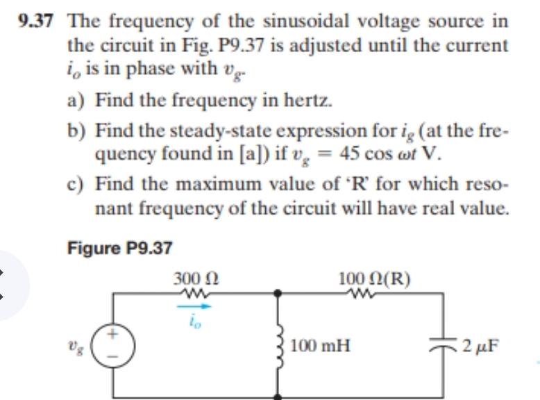 9.37 The frequency of the sinusoidal voltage source in
the circuit in Fig. P9.37 is adjusted until the current
i, is in phase with vg-
a) Find the frequency in hertz.
b) Find the steady-state expression for ig (at the fre-
quency found in [a]) if v̟ = 45 cos wt V.
c) Find the maximum value of 'R' for which reso-
nant frequency of the circuit will have real value.
Figure P9.37
300 N
100 0(R)
100 mH
:2 μF
