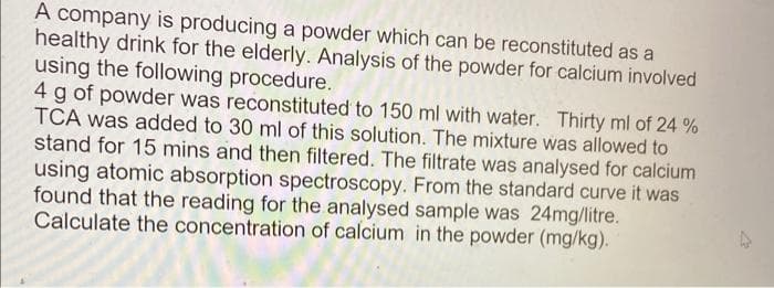 A company is producing a powder which can be reconstituted as a
healthy drink for the elderly. Analysis of the powder for calcium involved
using the following procedure.
4 g of powder was reconstituted to 150 ml with water. Thirty ml of 24 %
TCA was added to 30 ml of this solution. The mixture was allowed to
stand for 15 mins and then filtered. The filtrate was analysed for calcium
using atomic absorption spectroscopy. From the standard curve it was
found that the reading for the analysed sample was 24mg/litre.
Calculate the concentration of calcium in the powder (mg/kg).
