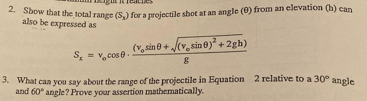 2. Show that the total range (S,) for a projectile shot at an angle (0) from an elevation (h) can
a
also be expressed as
Sx = v, cos 0. o Sn 0 + /(v. sin 0)² +2gh)
%3D
3. What can you say about the range of the projectile in Equation 2 relative to a 30° angle
and 60° angle? Prove your assertion mathematically.
