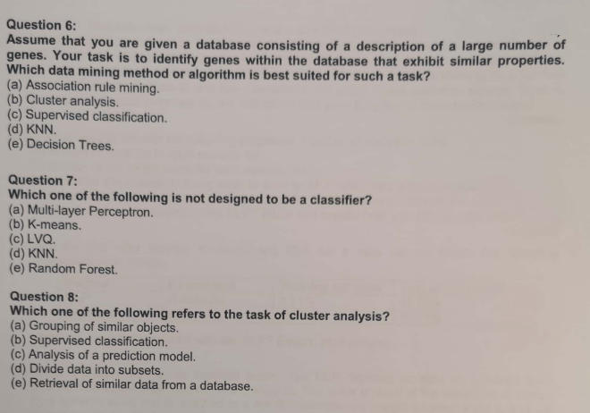 Question 6:
Assume that you are given a database consisting of a description of a large number of
genes. Your task is to identify genes within the database that exhibit similar properties.
Which data mining method or algorithm is best suited for such a task?
(a) Association rule mining.
(b) Cluster analysis.
(c) Supervised classification.
(d) KNN.
(e) Decision Trees.
Question 7:
Which one of the following is not designed to be a classifier?
(a) Multi-layer Perceptron.
(b) K-means.
(c) LVQ.
(d) KNN.
(e) Random Forest.
Question 8:
Which one of the following refers to the task of cluster analysis?
(a) Grouping of similar objects.
(b) Supervised classification.
(c) Analysis of a prediction model.
(d) Divide data into subsets.
(e) Retrieval of similar data from a database.

