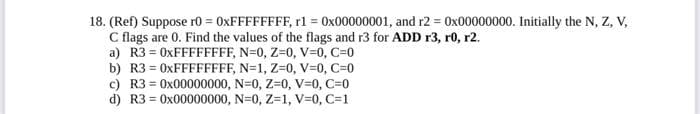 18. (Ref) Suppose r0 = 0XFFFFFFFF, r1 = 0x00000001, and r2 = 0x00000000. Initially the N, Z, V,
C flags are 0. Find the values of the flags and r3 for ADD r3, r0, r2.
a) R3 = 0XFFFFFFFF, N=0, Z=0, V=0, C=0
b) R3 = 0XFFFFFFFF, N=1, Z=0, V=0, C=0
c) R3 = 0x00000000, N=0, Z-0, V=0, C=0
d) R3 = 0x00000000, N=0, Z=1, V=0, C=1
