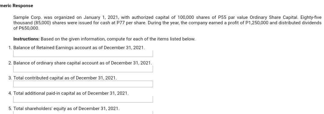 meric Response
Sample Corp. was organized on January 1, 2021, with authorized capital of 100,000 shares of P55 par value Ordinary Share Capital. Eighty-five
thousand (85,000) shares were issued for cash at P77 per share. During the year, the company earned a profit of P1,250,000 and distributed dividends
of P650,000.
Instructions: Based on the given information, compute for each of the items listed below.
1. Balance of Retained Earnings account as of December 31, 2021.
2. Balance of ordinary share capital account as of December 31, 2021.
3. Total contributed capital as of December 31, 2021.
4. Total additional paid-in capital as of December 31, 2021.
5. Total shareholders' equity as of December 31, 2021.
