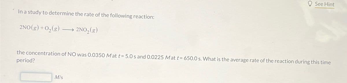 In a study to determine the rate of the following reaction:
2NO(g) + O₂(g) →→→ 2NO₂(g)
See Hint
the concentration of NO was 0.0350 Mat t= 5.0 s and 0.0225 Mat t= 650.0 s. What is the average rate of the reaction during this time
period?
M/s