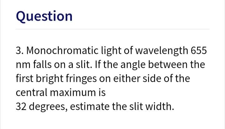 Question
3. Monochromatic light of wavelength 655
nm falls on a slit. If the angle between the
first bright fringes on either side of the
central maximum is
32 degrees, estimate the slit width.
