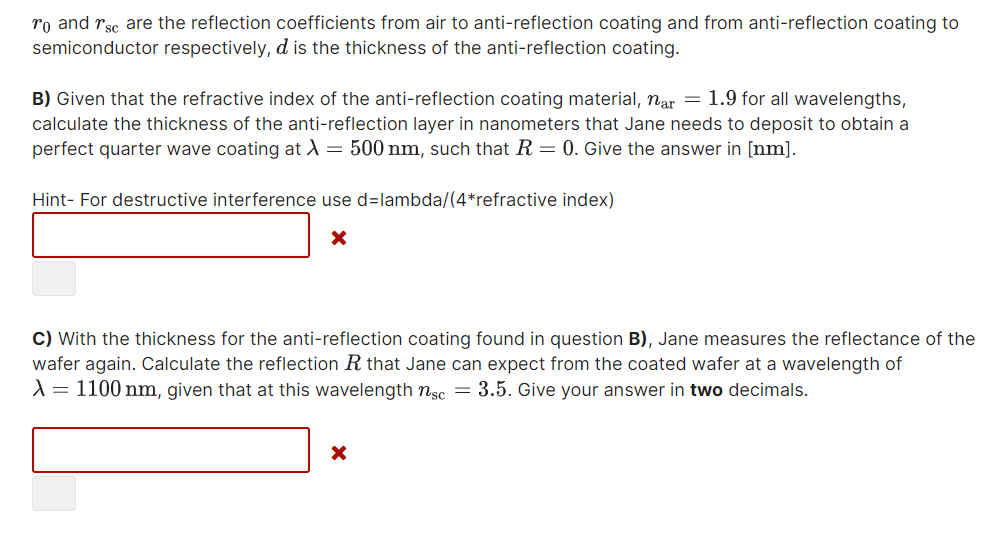 ro and rsc are the reflection coefficients from air to anti-reflection coating and from anti-reflection coating to
semiconductor respectively, d is the thickness of the anti-reflection coating.
B) Given that the refractive index of the anti-reflection coating material, nar = 1.9 for all wavelengths,
calculate the thickness of the anti-reflection layer in nanometers that Jane needs to deposit to obtain a
perfect quarter wave coating at A = 500 nm, such that R = 0. Give the answer in [nm].
Hint- For destructive interference use d=lambda/(4*refractive index)
C) With the thickness for the anti-reflection coating found in question B), Jane measures the reflectance of the
wafer again. Calculate the reflection R that Jane can expect from the coated wafer at a wavelength of
A = 1100 nm, given that at this wavelength nsc = 3.5. Give your answer in two decimals.
