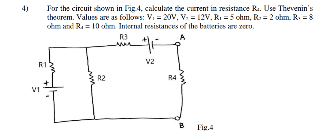 For the circuit shown in Fig.4, calculate the current in resistance R4. Use Thevenin's
theorem. Values are as follows: V1 = 20V, V2 = 12V, R1 = 5 ohm, R2 = 2 ohm, R3 = 8
ohm and R4 = 10 ohm. Internal resistances of the batteries are zero.
R3
V2
R1
R2
R4
V1
Fig.4
