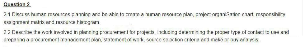 Question 2
2.1 Discuss human resources planning and be able to create a human resource plan, project organiSation chart, responsibility
assignment matrix and resource histogram.
2.2 Describe the work involved in planning procurement for projects, including determining the proper type of contact to use and
preparing a procurement management plan, statement of work, source selection criteria and make or buy analysis.

