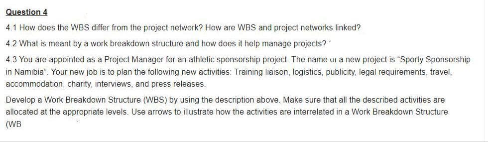 Question 4
4.1 How does the WBS differ from the project network? How are WBS and project networks linked?
4.2 What is meant by a work breakdown structure and how does it help manage projects?'
4.3 You are appointed as a Project Manager for an athletic sponsorship project. The name ui a new project is "Sporty Sponsorship
in Namibia". Your new job is to plan the following new activities: Training liaison, logistics, publicity, legal requirements, travel,
accommodation, charity, interviews, and press releases.
Develop a Work Breakdown Structure (WBS) by using the description above. Make sure that all the described activities are
allocated at the appropriate levels. Use arrows to illustrate how the activities are interrelated in a Work Breakdown Structure
(WB
