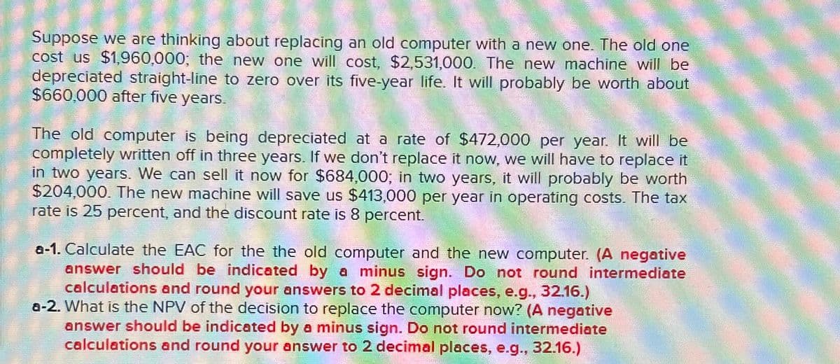 Suppose we are thinking about replacing an old computer with a new one. The old one
cost us $1,960,000; the new one will cost, $2,531,000. The new machine will be
depreciated straight-line to zero over its five-year life. It will probably be worth about
$660,000 after five years.
The old computer is being depreciated at a rate of $472,000 per year. It will be
completely written off in three years. If we don't replace it now, we will have to replace it
in two years. We can sell it now for $684,000; in two years, it will probably be worth
$204,000. The new machine will save us $413,000 per year in operating costs. The tax
rate is 25 percent, and the discount rate is 8 percent.
a-1. Calculate the EAC for the the old computer and the new computer. (A negative
answer should be indicated by a minus sign. Do not round intermediate
calculations and round your answers to 2 decimal places, e.g., 32.16.)
a-2. What is the NPV of the decision to replace the computer now? (A negative
answer should be indicated by a minus sign. Do not round intermediate
calculations and round your answer to 2 decimal places, e.g., 32.16.)