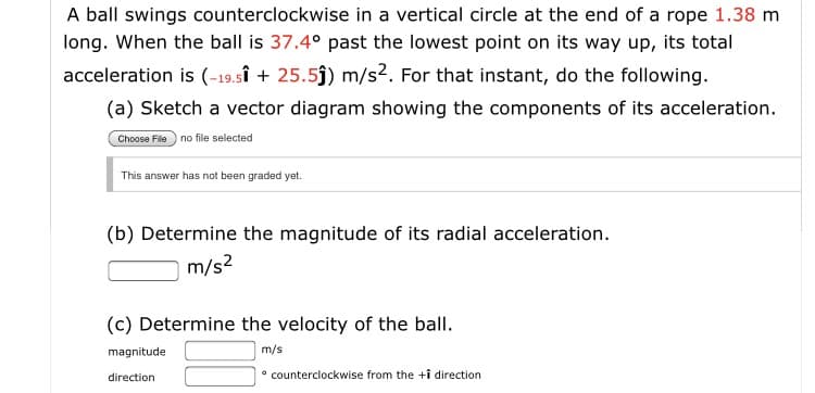 A ball swings counterclockwise in a vertical circle at the end of a rope 1.38 m
long. When the ball is 37.4° past the lowest point on its way up, its total
acceleration is (-19.sî + 25.5ĵ) m/s2. For that instant, do the following.
(a) Sketch a vector diagram showing the components of its acceleration.
Choose File no file selected
This answor has not beon graded yet.
(b) Determine the magnitude of its radial acceleration.
m/s2
(c) Determine the velocity of the ball.
magnitude
m/s
• counterclockwise from the +i direction
direction
