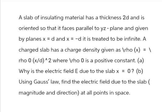 A slab of insulating material has a thickness 2d and is
oriented so that it faces parallel to yz - plane and given
by planes x =d and x = -d it is treated to be infinite. A
charged slab has a charge density given as \rho (x) = \
rho 0 (x/d)^2 where \rho 0 is a positive constant. (a)
Why is the electric field E due to the slab x = 0? (b)
Using Gauss' law, find the electric field due to the slab (
magnitude and direction) at all points in space.