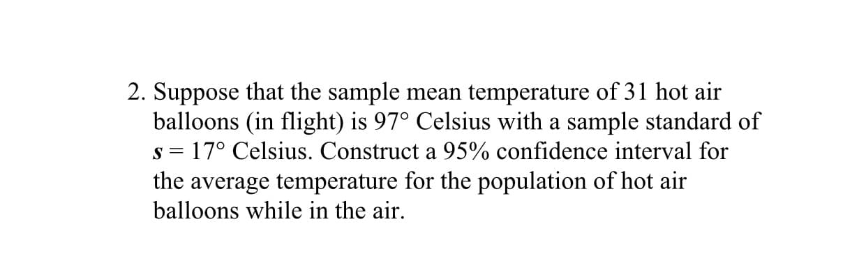 2. Suppose that the sample mean temperature of 31 hot air
balloons (in flight) is 97° Celsius with a sample standard of
s = 17° Celsius. Construct a 95% confidence interval for
the average temperature for the population of hot air
balloons while in the air.
