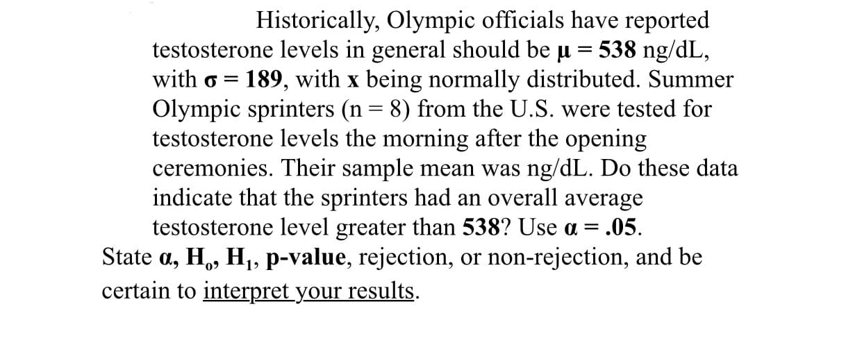 Historically, Olympic officials have reported
testosterone levels in general should be u = 538 ng/dL,
with o =
189, with x being normally distributed. Summer
Olympic sprinters (n = 8) from the U.S. were tested for
testosterone levels the morning after the opening
ceremonies. Their sample mean was ng/dL. Do these data
indicate that the sprinters had an overall average
testosterone level greater than 538? Use a = .05.
State a, H,, H1, p-value, rejection, or non-rejection, and be
certain to interpret your results.
