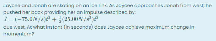 Jaycee and Jonah are skating on an ice rink. As Jaycee approaches Jonah from west, he
pushed her back providing her an impulse described by:
J = (-75.0N/s)t²+(25.00N /s²)t³
due west. At what instant (in seconds) does Jaycee achieve maximum change in
momentum?
