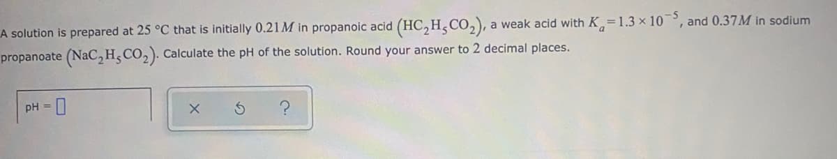 A solution is prepared at 25 °C that is initially 0.21M in propanoic acid (HC,H,CO,), a weak acid with K,=1.3 x 10°, and 0.37M in sodium
propanoate (NaC, H,CO, ). Calculate the pH of the solution. Round your answer to 2 decimal places.
pH =

