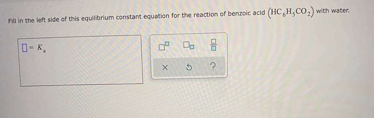 Fill in the left side of this equilibrium constant equation for the reaction of benzoic acid (HC HCO,) with water.
D= K,
