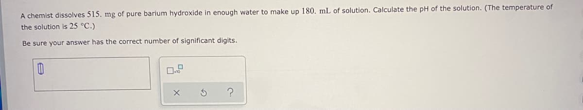 A chemist dissolves 515. mg of pure barium hydroxide in enough water to make up 180. mL of solution. Calculate the pH of the solution. (The temperature of
the solution is 25 °C.)
Be sure your answer has the correct number of significant digits.
