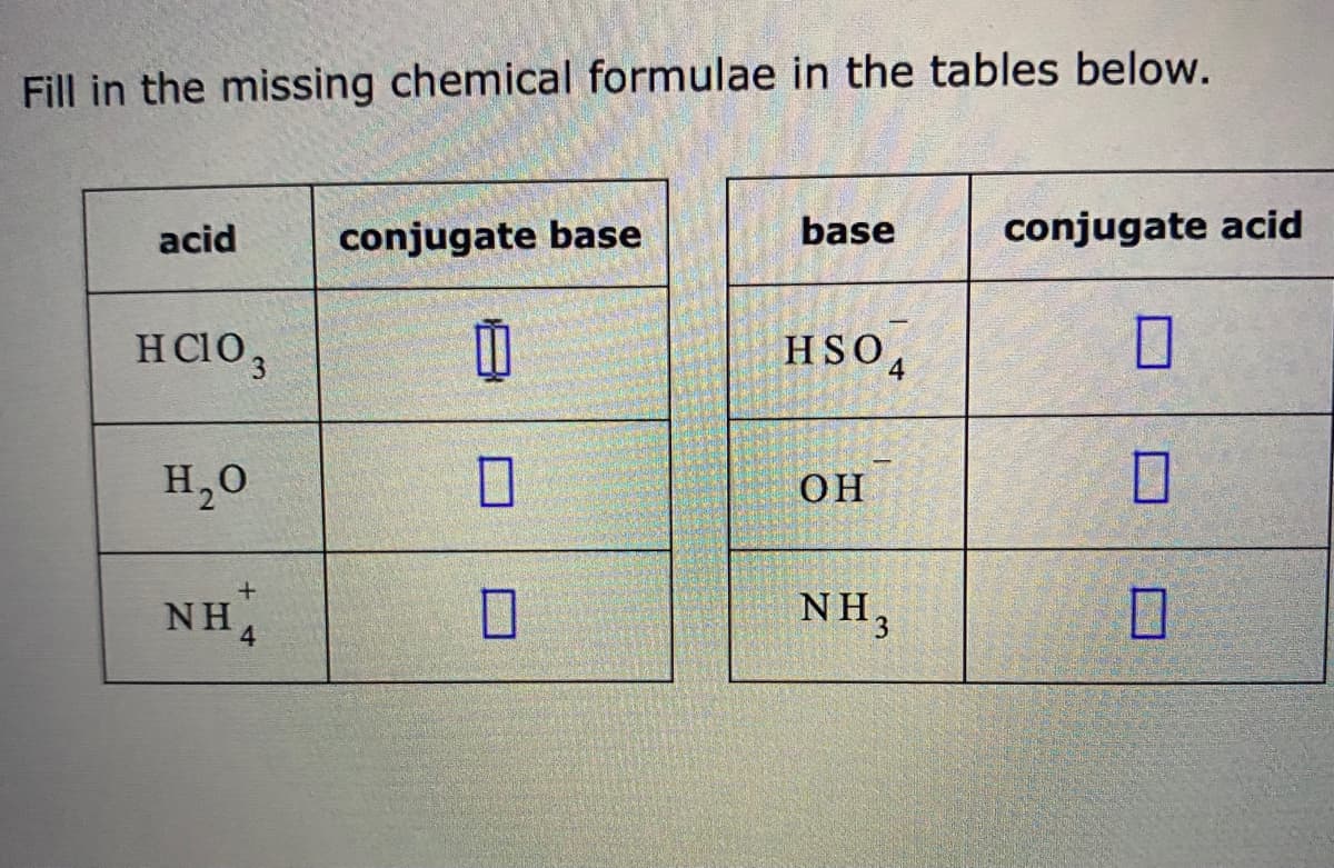 Fill in the missing chemical formulae in the tables below.
base
conjugate acid
acid
conjugate base
H CIO,
HSO,
H,0
OH
NH4
NH3
