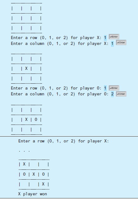 Enter a row (0, 1, or 2) for player X: 1 JEnter
Enter a column (0, 1, or 2) for player X: 1 -Enter
| X |
Enter a row (0, 1, or 2) for player 0: 1 JEnter
Enter a column (0, 1, or 2) for player 0: 2 JEnter
|X |0 |
Enter a row (0, 1, or 2) for player X:
| X |
|0|X| 0 |
хI
X player won
