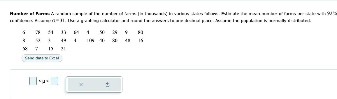 Number of Farms A random sample of the number of farms (in thousands) in various states follows. Estimate the mean number of farms per state with 92%
confidence. Assume o=31. Use a graphing calculator and round the answers to one decimal place. Assume the population is normally distributed.
6
78
52 3
54 33 64
49
21
4 50 29 9 80
109 40 80 48
8
4
16
68
7 15
Send data to Excel
<μ<
X