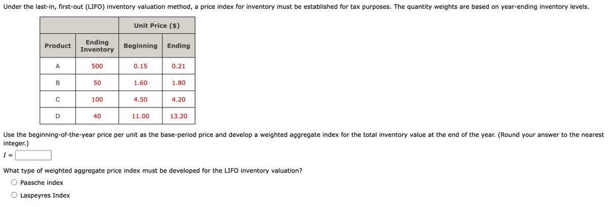 Under the last-in, first-out (LIFO) inventory valuation method, a price index for inventory must be established for tax purposes. The quantity weights are based on year-ending inventory levels.
Product
A
B
C
Ending
Inventory
500
50
100
40
Unit Price ($)
Beginning Ending
0.15
1.60
4.50
11.00
0.21
1.80
4.20
13.20
Use the beginning-of-the-year price per unit as the base-period price and develop a weighted aggregate index for the total inventory value at the end of the year. (Round your answer to the nearest
integer.)
I =
What type of weighted aggregate price index must be developed for the LIFO inventory valuation?
Paasche index
Laspeyres Index