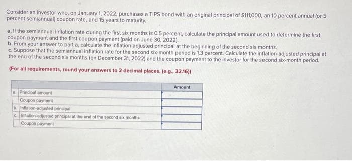 Consider an investor who, on January 1, 2022, purchases a TIPS bond with an original principal of $111,000, an 10 percent annual (or 5
percent semiannual) coupon rate, and 15 years to maturity.
a. If the semiannual inflation rate during the first six months is 0.5 percent, calculate the principal amount used to determine the first
coupon payment and the first coupon payment (paid on June 30, 2022).
b. From your answer to part a, calculate the inflation-adjusted principal at the beginning of the second six months.
c. Suppose that the semiannual inflation rate for the second six-month period is 1.3 percent. Calculate the inflation-adjusted principal at
the end of the second six months (on December 31, 2022) and the coupon payment to the investor for the second six-month period.
(For all requirements, round your answers to 2 decimal places. (e.g., 32.16))
a. Principal amount
Coupon payment
b. Inflation-adjusted principal
c. Inflation-adjusted principal at the end of the second six months
Coupon payment
Amount