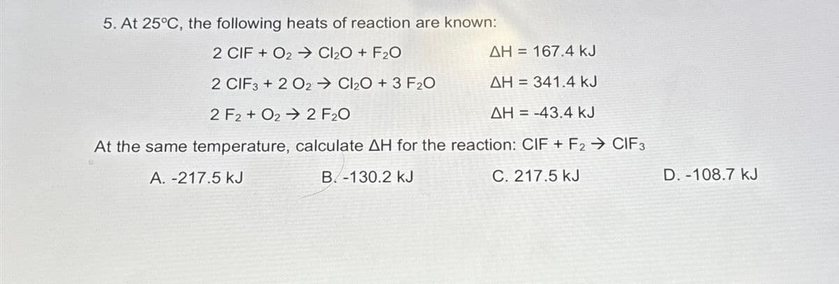 5. At 25°C, the following heats of reaction are known:
2 CIF + O2→ Cl₂O + F₂0
2 CIF3+2 O2Cl₂O + 3 F₂O
2 F2 + O2
2 F₂0
At the same temperature,
calculate AH for the reaction: CIF + F2 → CIF3
A. -217.5 kJ
B.-130.2 kJ
C. 217.5 kJ
ΔΗ = 167.4 kJ
ΔΗ = 341.4 kJ
ΔΗ
= -43.4 kJ
D.-108.7 kJ