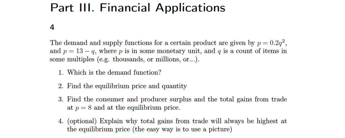 Part III. Financial Applications
4
0.29²,
=
The demand and supply functions for a certain product are given by p
and p
13 – q, where p is in some monetary unit, and q is a count of items in
some multiples (e.g. thousands, or millions, or...).
=
1. Which is the demand function?
2. Find the equilibrium price and quantity
3. Find the consumer and producer surplus and the total gains from trade
at p = 8 and at the equilibrium price.
4. (optional) Explain why total gains from trade will always be highest at
the equilibrium price (the easy way is to use a picture)