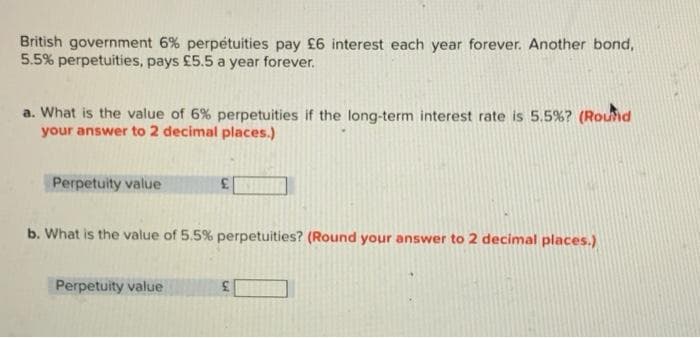 British government 6% perpétuities pay £6 interest each year forever. Another bond,
5.5% perpetuities, pays £5.5 a year forever.
a. What is the value of 6% perpetuities if the long-term interest rate is 5.5% ? (Round
your answer to 2 decimal places.)
Perpetuity value
b. What is the value of 5.5% perpetuities? (Round your answer to 2 decimal places.)
Perpetuity value