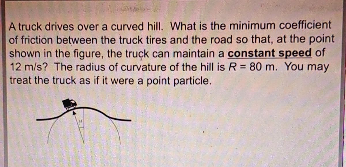 A truck drives over a curved hill. What is the minimum coefficient
of friction between the truck tires and the road so that, at the point
shown in the figure, the truck can maintain a constant speed of
12 m/s? The radius of curvature of the hill is R = 80 m. You may
treat the truck as if it were a point particle.