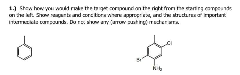 1.) Show how you would make the target compound on the right from the starting compounds
on the left. Show reagents and conditions where appropriate, and the structures of important
intermediate compounds. Do not show any (arrow pushing) mechanisms.
CI
s
Br
NH₂