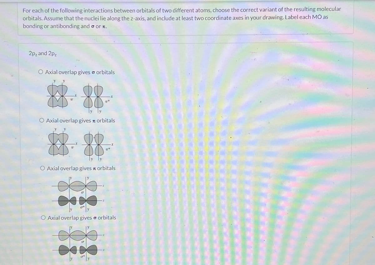 For each of the following interactions between orbitals of two different atoms, choose the correct variant of the resulting molecular
orbitals. Assume that the nuclei lie along the z-axis, and include at least two coordinate axes in your drawing. Label each MO as
bonding or antibonding and σ or л.
2p₂ and 2pz
O Axial overlap gives σ orbitals
88-88
O Axial overlap gives orbitals
8888
O Axial overlap gives orbitals
O Axial overlap gives σ orbitals