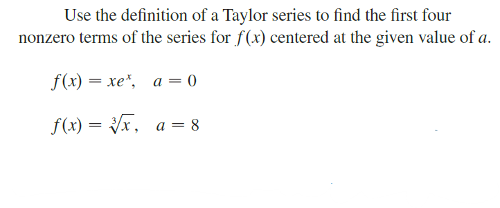 Use the definition of a Taylor series to find the first four
nonzero terms of the series for f(x) centered at the given value of a.
f(x) = xe*, a = 0
f(x) = Vx, a = 8
