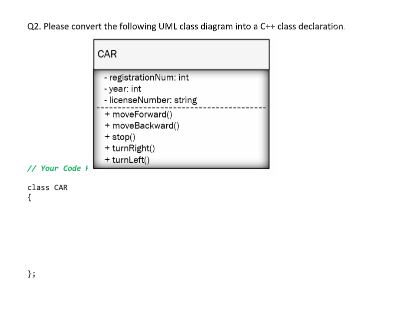 Q2. Please convert the following UML class diagram into a C++ class declaration.
CAR
- registrationNum: int
- year: int
- licenseNumber: string
+ moveForward()
+ moveBackward()
+ stop()
+ turnRight()
+ turnLeft()
// Your Code F
class CAR
{
};
