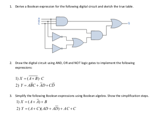 1. Derive a Boolean expression for the following digital circuit and sketch the true table.
2. Draw the digital circuit using AND, OR and NOT logic gates to implement the following
expressions:
1) X = (A+B)-C
2) Y = ABC + ĀD+CD
3. Simplify the following Boolean expressions using Boolean algebra. Show the simplification steps.
1) X =(A+ Ã)+ B
2) Y = (A+C)(AD+ AD)+ AC +C
ABC
