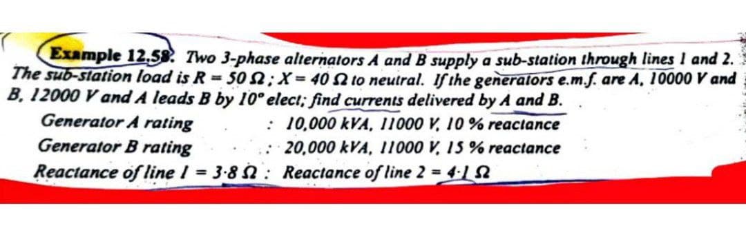 Example 12.58. Two 3-phase alternators A and B supply a sub-station through lines 1 and 2.
The sub-station load is R = 50; X= 40 2 to neutral. If the generators e.m.f. are A, 10000 V and
B. 12000 V and A leads B by 10° elect; find currents delivered by A and B.
Generator A rating
Generator B rating
: 10,000 kVA, 11000 V, 10% reactance
: 20,000 kVA, 11000 V, 15 % reactance
Reactance of line 2 = 4.12
Reactance of line 1 = 3.8:
