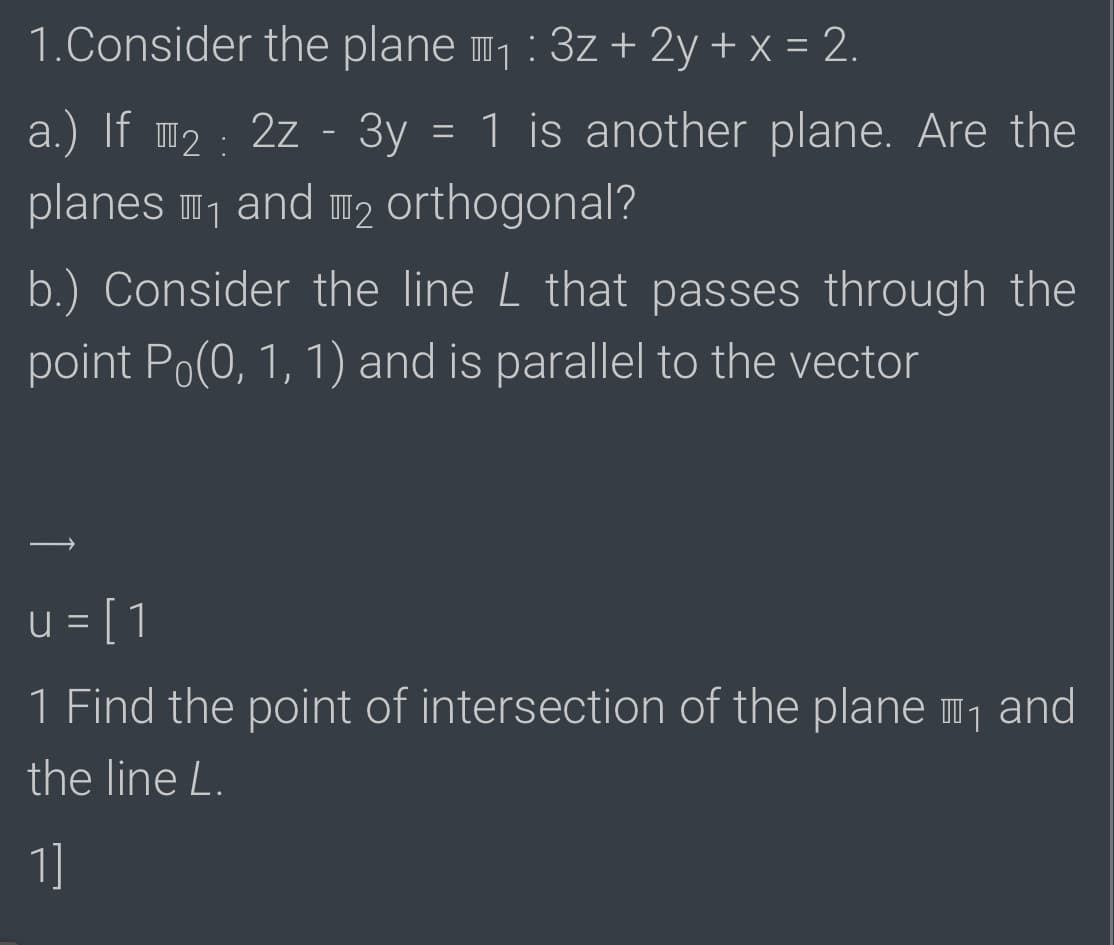 1.Consider the plane 1:3z + 2y + x = 2.
a.) If m2 : 2z - 3y = 1 is another plane. Are the
planes m1 and m2 orthogonal?
b.) Consider the line L that passes through the
point Po(0, 1, 1) and is parallel to the vector
u = [1
I 1
1 Find the point of intersection of the plane m, and
the line L.
1]
