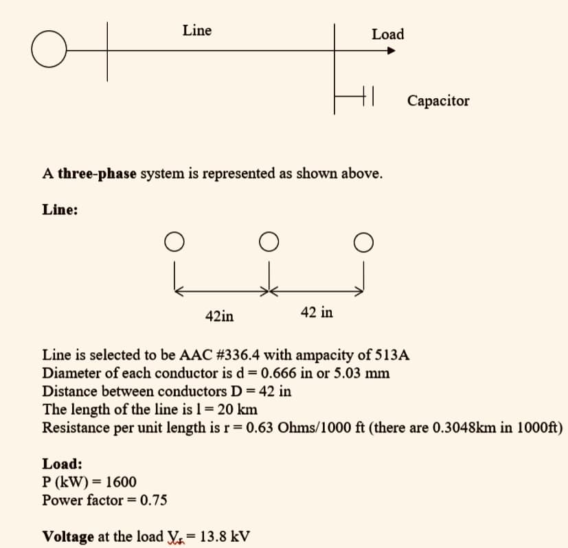 Line
Load
Capacitor
A three-phase system is represented as shown above.
Line:
42in
42 in
Line is selected to be AAC #336.4 with ampacity of 513A
Diameter of each conductor is d = 0.666 in or 5.03 mm
Distance between conductors D= 42 in
The length of the line is 1 = 20 km
Resistance per unit length is r= 0.63 Ohms/1000 ft (there are 0.3048km in 1000ft)
Load:
P (kW) = 1600
Power factor = 0.75
Voltage at the load V = 13.8 kV
